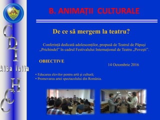 B. ANIMAȚII CULTURALE
De ce să mergem la teatru?
Conferință dedicată adolescenților, propusă de Teatrul de Păpuși
„Prichindel” în cadrul Festivalului Internațional de Teatru „Povești”.
OBIECTIVE
• Educarea elevilor pentru artă și cultură;
• Promovarea artei spectacolului din România.
14 Octombrie 2016
 