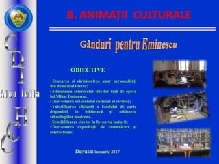 B. ANIMAȚII CULTURALE
•Evocarea și sărbătorirea unor personalități
din domeniul literar;
•Stimularea interesului elevilor față de opera
lui Mihai Eminescu;
•Dezvoltarea orizontului cultural al elevilor;
•Valorificarea eficientă a fondului de carte
disponibil în bibliotecă şi utilizarea
tehnologiilor moderne.
•Sensibilizarea elevior în favoarea lecturii;
•Dezvoltarea capacității de comunicare și
interacțiune;
OBIECTIVE
 