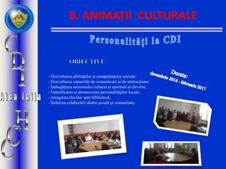 B. ANIMAȚII CULTURALE
- Dezvoltarea abilităților și competențelor sociale;
- Dezvoltarea capacități de comunicare și de interacțiune;
- Îmbogăţirea orizontului cultural şi spiritual al elevilor;
- Valorificarea și promovarea personalităților locale;
- Atragerea elevilor spre bibliotecă;
- Întărirea colaborării dintre școală și comunitate
 
