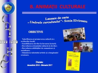 B. ANIMAȚII CULTURALE
- Valorificarea și promovarea culturii și a
scriitorilor locali;
- Sensibilizarea elevilor în favoarea lecturii;
- Dezvoltarea orizontului cultural al elevilor;
- Dezvoltarea abilităților de comunicare și
socializare;
- Stimularea talentului artistic și a imaginației
creatoare.
 