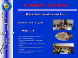 B. ANIMAȚII CULTURALE
- O mai bună cunoaștere de către elevi a
limbii și culturii japoneze;
- Dezvoltarea capacității de comunicare și
interacțiune;
- Încurajarea transferului de cunoaștere între
generații;
- Cultivarea unei atitudini pozitive față de
bibliotecă;
- Stimularea interesului pentru studiu și
lectură în timpul liber.
 