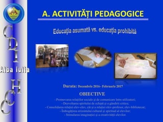 A. ACTIVITĂȚI PEDAGOGICE
- Promovarea relațiilor sociale și de comunicare între utilizatori;
- Dezvoltarea spiritului de echipă și a gândirii critice;
- Consolidarea relației elev-elev, cât și a relației elev-profesor, elev-bibliotecar;
- Îmbogățirea orizontului cultural și spiritual al elevilor;
- Stimularea imaginației și a creativității elevilor.
 