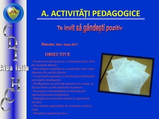A. ACTIVITĂȚI PEDAGOGICE
- Promovarea dialogului şi a comunicării între elevi
din localităţi diferite;
- Dezvoltarea cooperării şi a colaborării între cadre
didactice din unităţi diferite;
- O mai bună cunoaştere a elevilor prin intermediul
activităţilor desfăşurate;
- Desfăşurarea de activităţi educative în comun, la
fiecare dintre şcolile implicate în proiect;
- Încurajarea corespondenţei la distanţă prin
intermediul poștei tradiționale;
- Îmbogăţirea orizontului cultural şi spiritual al
elevilor;
- Dezvoltarea capacităților de exprimare scrisă și
orală;
- Stimularea gandirii pozitive.
 