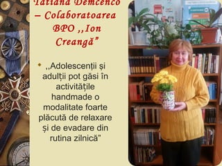 Tatiana Demcenco
– Colaboratoarea
BPO ,,Ion
Creangă”
 ,,Adolescenţii şi
adul ii pot găsi înț
activită ileț
handmade o
modalitate foarte
plăcută de relaxare
i de evadare dinș
rutina zilnică”
 