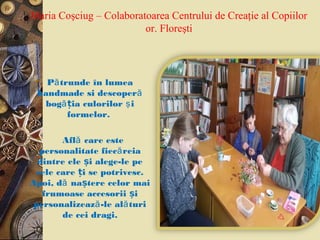 Maria Coşciug – Colaboratoarea Centrului de Creaţie al Copiilor
or. Floreşti
 P trunde în lumeaă
handmade si descoperă
bog ia culorilorăț iş
formelor.
 Afl care esteă
personalitate fiec reiaă
dintre ele i alege-le peș
cele care i se potrivesc.ț
Apoi, d na tere celor maiă ș
frumoase accesorii iș
personalizeaz -le al turiă ă
de cei dragi.
 