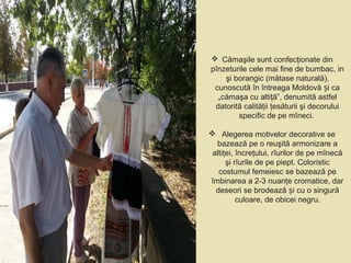  Cămaşile sunt confecţionate din
pînzeturile cele mai fine de bumbac, in
şi borangic (mătase naturală),
cunoscută în întreaga Moldovă i caș
„cămaşa cu altiţă”, denumită astfel
datorită calităţii ţesăturii şi decorului
specific de pe mîneci.
 Alegerea motivelor decorative se
bazează pe o reuşită armonizare a
altiţei, încreţului, rîurilor de pe mînecă
şi rîurile de pe piept. Coloristic
costumul femeiesc se bazează pe
îmbinarea a 2-3 nuanţe cromatice, dar
deseori se brodează i cu o singurăș
culoare, de obicei negru.
 