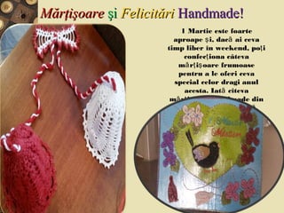 MărţişoareMărţişoare şişi FelicităriFelicitări Handmade!Handmade!
1 Martie este foarte
aproape i, dac ai cevaş ă
timp liber în weekend, po iţ
confec iona câtevaţ
m r i oare frumoaseă ţ ş
pentru a le oferi ceva
special celor dragi anul
acesta. Iat cîtevaă
m r i oare handmade dină ţ ş
materiale la îndemân .ă
 