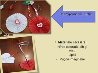  Materiale necesare:
- Hîrtie colorată: alb şi
roşu
- Lipici
- Puţină imaginaţie
Mărţişoare din hîrtieMărţişoare din hîrtie
 