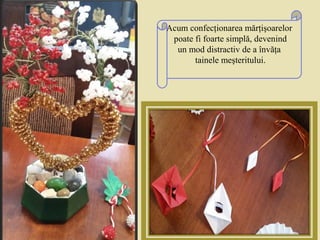 Acum confecţionarea mărţişoarelor
poate fi foarte simplă, devenind
un mod distractiv de a învăţa
tainele meşteritului.
 