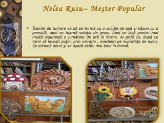 Nelea Rusu– Meşter Popular
 Înainte de turnare se dă pe formă cu o soluţie de apă şi săpun cu o
pensulă, apoi se toarnă soluţia de ipsos. Apoi se lasă pentru mai
multă siguranţă o jumătate de oră în forme. Ai grijă ca, după ce
torni să loveşti puţin, prin vibraţie , macheta pe suprafaţa de lucru.
Se elimină aerul şi se aşază astfel mai bine în formă.
 