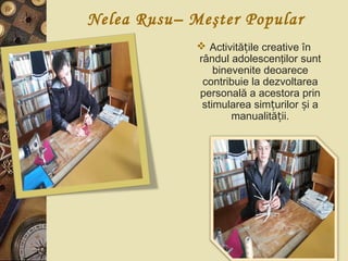 Nelea Rusu– Meşter Popular
 Activită ile creative înț
rândul adolescenţilor sunt
binevenite deoarece
contribuie la dezvoltarea
personală a acestora prin
stimularea sim urilor i aț ș
manualită ii.ț
 