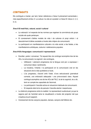 -3-
Continguts
Els continguts a tractar, per tant, farien referència a l’àrea II prèviament esmentada i,
més específicament al bloc 3: La cultura i la vida en societat i a l’àrea III i blocs 2, 3, 4,
5 i 6.
Àrea II El medi físic, natural, social i cultural
 La valoració i el respecte de les normes que regeixen la convivència als grups
socials als quals pertanyen.
 El coneixement d’altres models de vida i de cultures al propi entorn i el
descobriment d’altres societats a través dels mitjans de comunicació.
 La participació en manifestacions culturals a la vida social, a les festes, a les
manifestacions artístiques, costums i celebracions populars.
Àrea III Els llenguatges: comunicació i representació
 Escoltar, parlar i conversar. Tot aquest bloc de contingut acompliria tres de les
4Cs, la comunicació, la cognició i els continguts.
o Utilització i valoració progressiva de la llengua oral per a expressar i
comunicar idees i sentiments.
o La iniciativa, l’interès i la participació en la comunicació oral en les
situacions de la vida quotidiana a l’aula.
o L’ús progressiu, d’acord amb l’edat, d’una estructuració gramatical
correcta, una entonació adequada i una pronunciació clara. Aquest
contingut acompliria una de les 4Cs del TILC, la de la cognició, és a dir,
tenir en compte les capacitats de l’alumnat.
o La participació i l’escolta activa en situacions habituals de comunicació.
o El respecte dels torns de paraula i l’escolta atenta i respectuosa.
 La distinció progressiva entre la realitat i la representació audiovisual, ja que la
segona part de l’activitat seria la visualització a través del projector del que
s’explica al punt següent.
 Coneixement de les cançons populars, danses, cançons del folklore etc.
 
