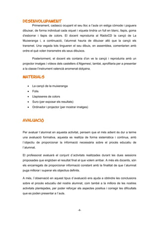 -4-
Desenvolupament
Primerament, cadascú ocupant el seu lloc a l’aula on estiga còmode i poguera
dibuixar, de forma individual cada xiquet i xiqueta tindria un full en blanc, llapis, goma
d’esborrar i llapis de colors. El docent reproduiria al RàdioCD la cançó de La
Muixeranga i, a continuació, l’alumnat hauria de dibuixar allò que la cançó els
transmet. Una vegada tots tingueren el seu dibuix, en assemblea, comentarien amb
ordre el què volen transmetre els seus dibuixos.
Posteriorment, el docent els contaria d’on ve la cançó i reproduiria amb un
projector imatges i vídeos dels castellers d’Algemesí, també, aprofitaria per a presentar
a la classe l’instrument valencià anomenat dolçaina.
Materials
 La cançó de la muixeranga
 Folis
 Llapisseres de colors
 Suro (per exposar els resultats)
 Ordinador i projector (per mostrar imatges)
Avaluació
Per avaluar l´alumnat en aquesta activitat, pensem que el més adient és dur a terme
una avaluació formativa, aquesta es realitza de forma sistemàtica i continua, amb
l´objectiu de proporcionar la informació necessària sobre el procés educatiu de
l´alumnat.
El professorat avaluarà el conjunt d´activitats realitzades durant les dues sessions
proposades que engloben el resultat final al que volem arribar. A més els docents, són
els encarregats de proporcionar informació constant amb la finalitat de que l´alumnat
puga millorar i superar els objectius definits.
A més, l´observació en aquest tipus d´avaluació ens ajuda a obtindre les conclusions
sobre el procés educatiu del nostre alumnat, com també a la millora de les nostres
activitats plantejades, per poder reforçar els aspectes positius i corregir les dificultats
que es poden presentar a l´aula.
 