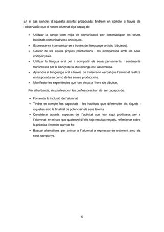 -5-
En el cas concret d´aquesta activitat proposada, tindrem en compte a través de
l´observació que el nostre alumnat siga capaç de:
 Utilitzar la cançó com mitjà de comunicació per desenvolupar les seues
habilitats comunicatives i artístiques.
 Expressar-se i comunicar-se a través del llenguatge artístic (dibuixos).
 Gaudir de les seues pròpies produccions i les compartisca amb els seus
companys/es.
 Utilitzar la llengua oral per a compartir els seus pensaments i sentiments
transmesos per la cançó de la Muixeranga en l´assemblea.
 Aprendre el llenguatge oral a través de l´intercanvi verbal que l´alumnat realitza
en la posada en comú de les seues produccions.
 Manifestar les experiències que han viscut a l´hora de dibuixar.
Per altra banda, els professors i les professores han de ser capaços de:
 Fomentar la inclusió de l´alumnat
 Tindre en compte les capacitats i les habilitats que diferencien als xiquets i
xiquetes amb la finalitat de potenciar els seus talents
 Considerar aquells aspectes de l´activitat que han sigut profitosos per a
l´alumnat i en el cas que qualsevol d´ells haja resultat negatiu, reflexionar sobre
la pràctica i intentar canviar-ho
 Buscar alternatives per animar a l´alumnat a expressar-se oralment amb els
seus companys.
 