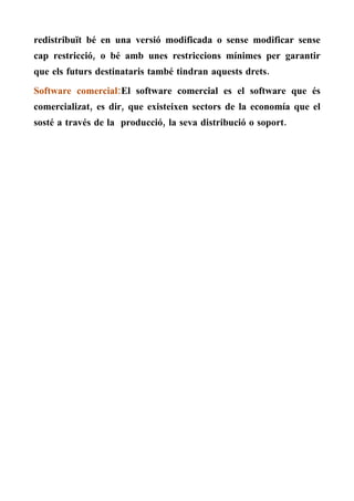 redistribuït bé en una versió modificada o sense modificar sense
cap restricció, o bé amb unes restriccions mínimes per garantir
que els futurs destinataris també tindran aquests drets.
Software comercial:El software comercial es el software que és
comercializat, es dir, que existeixen sectors de la economía que el
sosté a través de la producció, la seva distribució o soport.
 