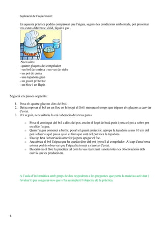 Explicació de l’experiment:

       En aquesta pràctica podràs comprovar que l'aigua, segons les condicions ambientals, pot presentar
       tres estats diferents: sòlid, líquid i gas .




        Necessites:
       - quatre glaçons del congelador
        - un bol de terrissa o un vas de vidre
       - un pot de cuina
       - una tapadora gran
       - un guant protector
       - un bloc i un llapis


Segueix els passos següents:

    1. Posa els quatre glaçons dins del bol.
    2. Deixa reposar el bol en un lloc on hi toqui el Sol i mesura el temps que triguen els glaçons a canviar
       d'estat.
    3. Per seguir, necessitaràs la col·laboració dels teus pares.

           o   Posa el contingut del bol a dins del pot, encén el fogó de butà petit i posa el pot a sobre per
               escalfar l'aigua.
           o   Quan l'aigua comenci a bullir, posa't el guant protector, apropa la tapadora a uns 10 cm del
               pot i observa què passa quan el fum que surt del pot toca la tapadora.
           o   Un cop feta l'observació anterior ja pots apagar el foc.
           o   Ara aboca al bol l'aigua que ha quedat dins del pot i posa'l al congelador. Al cap d'una bona
               estona podràs observar que l'aigua ha tornat a canviar d'estat.
           o   Descriu en el bloc la practica tal com la vas realitzant i anota totes les observacions dels
               canvis que es produeixen.




       A l’aula d’informàtica amb grups de dos respodrem a les preguntes que porta la mateixa activitat (
       Avalua’t) per asegurar-nos que s’ha acomplert l’objectiu de la pràctica.




6
 
