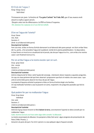 El Cicle de l’aigua 2
    Grup :Grup classe
          Individual

    Visionarem tots junts la història de “La gota Carlota” de l’edu 365, que d’una manera molt
    atractiva explica aquest procés.
     Després entre tots ho dibuixarem a la PDI en forma d’esquema.
     Els alumnes ho copiaran en el seu full de treball.



    D’on ve l’aigua de l’aixeta?
    Grup: Classe
    Lloc. Aula
    Sessions: 2
    (Amb la col·laboració dels pares)
    Descripció de l’activitat:
    Fem una nota al bloc en forma d’article demanant la col·laboració dels pares perquè ens facin arribar fotos
    del riu, pantà,…d’on procedeix l’aigua de la població. també de la planta potabilitzadora i la depuradora.
    A clase farem un mural on es visualitzarà tot el procés, des de que l’aigua és al riu , com arriba a les nostres
    cases i com finalment torna al riu.


    Per on arriba l’aigua a la nostra escola i per on surt.
    Grup.: grup classe
    Lloc: escola
    Sessions: 2
    ( Amb la col·laboració dels pares)
    Descripció de l’activitat:
    Amb la màquina de fer fotos i amb l’ajuda del conserge , intentarem donar resposta a aquestes preguntes.
    Un cop a la clase parlarem del què hem observat i proposarem que facin el mateix a les seves cases i que
    amb el control dels pares observin les Claus de pas de l’aigua.
    La proposta d’aquesta activitat la penjarem al bloc en forma d’article dirigit a les famílies.
    Un cop realitzada l’activitat a casa la posarem en comú, responent a les preguntes pautades que farà la
    mestra.


    Què podem fer per no malbaratar l’aigua
    Grup: Grup classe
           Individual
    Lloc: aula
    Sessions: 2
    ( Amb la col·laboració dels pares ).
    Descripció de l’activitat
    Amb tot el grup classe mirarem la Web Salvem la terra, concretament l’apartat on dóna consells per no
    malbaratar l’aigua.
    Cada alumne escriurà una frase sobre algun dels consells i la dibuixarà.
    La mestra escannejarà els dibuixos i ho penjarem al bloc fent servir algun programa de presentación de
    fotos ( Slide, Picassa,..).
    Avisarem als pares de què s´ho mirin i pensin si a casa apliquen algun d’aquest consells.
7
 