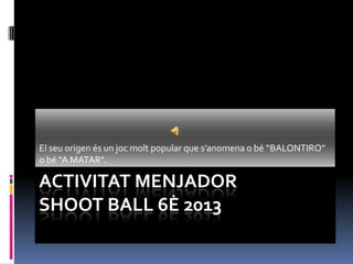 ACTIVITAT MENJADOR
SHOOT BALL 6È 2013
El seu origen és un joc molt popular que s’anomena o bé “BALONTIRO”
o bé “A MATAR”.
 