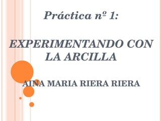 Práctica nº 1: EXPERIMENTANDO CON LA ARCILLA AINA MARIA RIERA RIERA 