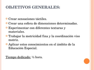 OBJETIVOS GENERALES: Crear  sensaciones táctiles.  Crear una esfera de dimensiones determinadas. Experimentar con diferentes texturas y materiales. Trabajar la motricidad fina y la coordinación viso motriz. Aplicar  estos conocimientos en el ámbito de la Educación Especial.  Tiempo dedicado:  ½ hora.  