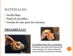 MATERIALES: Arcilla Roja. Papel de periódico. Concha de mar para las texturas. DESARROLLO: ELABORACIÓN DE LA ESFERA: Creamos una esfera del tamaño de una naranja y la vamos puliendo hasta hacerla totalmente redonda.  