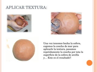 APLICAR TEXTURA: Una vez tenemos hecha la esfera, cogemos la concha de mar para aplicarle la textura, pasamos repetidamente la concha por tota la superficie de la esfera de arcilla y… Este es el resultado!! 