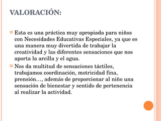 VALORACIÓN: Esta es una práctica muy apropiada para niños con Necesidades Educativas Especiales, ya que es una manera muy divertida de trabajar la creatividad y las diferentes sensaciones que nos aporta la arcilla y el agua. Nos da multitud de sensaciones táctiles, trabajamos coordinación, motricidad fina, prensión…, además de proporcionar al niño una sensación de bienestar y sentido de pertenencia al realizar la actividad. 