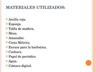 MATERIALES UTILIZADOS:   Arcilla roja. Esponja. Tabla de madera. Mesa. Amasador. Cinta Métrica. Envase para la barbotina. Cuchara. Papel de periódico. Agua. Cámara digital. 