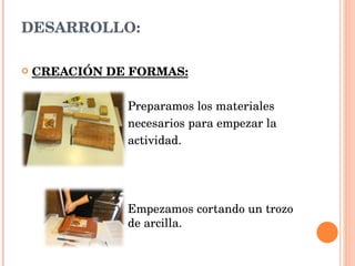 DESARROLLO: CREACIÓN DE FORMAS: Preparamos los materiales necesarios para empezar la  actividad. Empezamos cortando un trozo  de arcilla. 
