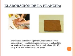 ELABORACIÓN DE LA PLANCHA: Empezamos a elaborar la plancha, amasando la arcilla hasta obtener, recortándola posteriormente con el cuchillo para definir el contorno, una forma cuadrada de 15 x 15 cm. y aproximadamente 1 cm. de grosor.  