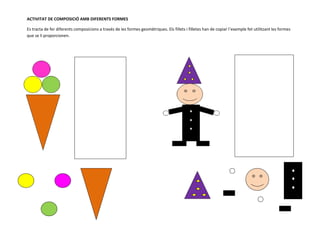 ACTIVITAT DE COMPOSICIÓ AMB DIFERENTS FORMES

Es tracta de fer diferents composicions a través de les formes geomètriques. Els fillets i filletes han de copiar l’exemple fet utilitzant les formes
que se li proporcionen.
 