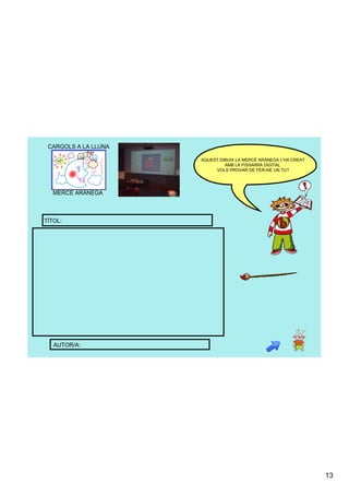 CARGOLS A LA LLUNA

                      AQUEST DIBUIX LA MERCÈ ARÀNEGA L'HA CREAT 
                               AMB LA PISSARRA DIGITAL. 
                           VOLS PROVAR DE FER­NE UN TU?




   MERCÈ ARÀNEGA



TÍTOL:




   AUTOR/A:




                                                                   13
 