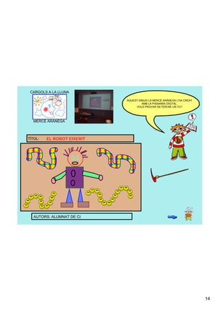 CARGOLS A LA LLUNA

                            AQUEST DIBUIX LA MERCÈ ARÀNEGA L'HA CREAT 
                                     AMB LA PISSARRA DIGITAL. 
                                 VOLS PROVAR DE FER­NE UN TU?




   MERCÈ ARÀNEGA



TÍTOL:   EL ROBOT EIXERIT




   AUTORS: ALUMNAT DE CI




                                                                         14
 