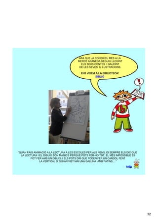 ARA QUE JA CONEIXEU MÉS A LA
                                         MERCÈ ARÀNEGA SEGUIU LLEGINT
                                            ELS SEUS CONTES  I GAUDINT
                                          DE LES SEVES  IL·LUSTRACIONS.

                                          ENS VEIEM A LA BIBLIOTECA!
                                                    BIBLIO




“QUAN FAIG ANIMACIÓ A LA LECTURA A LES ESCOLES PER ALS NENS JO SEMPRE ELS DIC QUE
   LA LECTURA I EL DIBUIX SÓN MÀGICS PERQUÈ POTS FER­HO TOT, EL MÈS IMPOSSIBLE ES
          POT FER AMB UN DIBUIX. I ELS POTS DIR QUE PODEN FER UN CARGOL FENT
                LA VERTICAL O  SI HAN VIST MAI UNA GALLINA  AMB PATINS,…”




                                                                                    32
 