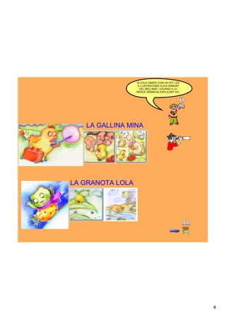 SI VOLS SABER COM HA FET LES
                   IL·LUSTRACIONS CLICA DAMUNT 
                     DEL MEU AMIC I VEURÀS A LA 
                  MERCÈ ARÀNEGA EXPLICANT­HO.




   LA GALLINA MINA




LA GRANOTA LOLA




                                                   4
 