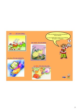 EN TUPI, ÉS UN CONILL                          ARA JA CONEIXES ALS PROTAGONISTES 
                                                            DELS CONTES.

                                                 SI VOLS SABER MÉS COSES CLICA DAMUNT 
                                                          DE CADA IL·LUSTRACIÓ.



                           EN SIMÓ, ÉS UN DRAC




LA LOLA, ÉS UNA GRANOTA




                             LA MINA, ÉS UNA GALLINA




                                                                                         7
 