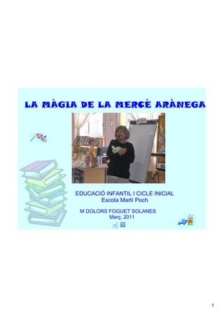 LA MÀGIA DE LA MERCÈ ARÀNEGA




       EDUCACIÓ INFANTIL I CICLE INICIAL
              Escola Martí Poch
        M DOLORS FOGUET SOLANES
                             Març, 2011




                                           1
 