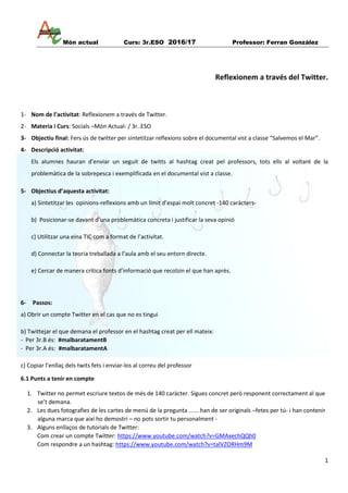 Món actual Curs: 3r.ESO 2016/17 Professor: Ferran Gonzàlez
1
Reflexionem a través del Twitter.
1- Nom de l’activitat: Reflexionem a través de Twitter.
2- Materia i Curs: Socials –Món Actual- / 3r..ESO
3- Objectiu final: Fers ús de twitter per sintetitzar reflexions sobre el documental vist a classe “Salvemos el Mar”.
4- Descripció activitat:
Els alumnes hauran d’enviar un seguit de twitts al hashtag creat pel professors, tots ells al voltant de la
problemàtica de la sobrepesca i exemplificada en el documental vist a classe.
5- Objectius d’aquesta activitat:
a) Sintetitzar les opinions-reflexions amb un límit d’espai molt concret -140 caràcters-
b) Posicionar-se davant d’una problemàtica concreta i justificar la seva opinió
c) Utilitzar una eina TIC com a format de l’activitat.
d) Connectar la teoria treballada a l’aula amb el seu entorn directe.
e) Cercar de manera crítica fonts d’informació que recolzin el que han après.
6- Passos:
a) Obrir un compte Twitter en el cas que no es tingui
b) Twittejar el que demana el professor en el hashtag creat per ell mateix:
- Per 3r.B és: #malbaratamentB
- Per 3r.A és: #malbaratamentA
c) Copiar l’enllaç dels twits fets i enviar-los al correu del professor
6.1 Punts a tenir en compte
1. Twitter no permet escriure textos de més de 140 caràcter. Sigues concret però responent correctament al que
se’t demana.
2. Les dues fotografies de les cartes de menú de la pregunta ...... han de ser originals –fetes per tú- i han contenir
alguna marca que així ho demostri – no pots sortir tu personalment -
3. Alguns enllaços de tutorials de Twitter:
Com crear un compte Twitter: https://www.youtube.com/watch?v=GMAxechQQh0
Com respondre a un hashtag: https://www.youtube.com/watch?v=talVZORHm9M
 