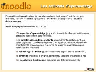 Les activitats d’aprenentatge www.lluisrius.cat Podeu utilitzar l’aula virtual per tal que els estudiants “facin coses”, actuïn, prenguin decisions, elaborin respostes o preguntes... Per fer-ho, els proposareu  activitats d’aprenentatge .  A l’hora de preparar-les tindrem en compte:  Els  objectius d’aprenentatge , ja que són les activitats les que facilitaran als estudiants l’assoliment dels objectius. Les  característiques dels estudiants , especialment en relació amb les seves capacitats, coneixements previs (i en aquest punt haureu de tenir en compte també el coneixement que tenen de les eines informàtiques que necessitaran), motivació... la  metodologia de treball  (quin serà el vostre paper i el dels estudiants),  la  dinàmica  (individual o en grup, combinareu sessions presencials o no)  les  possibilitats tècniques  per concretar una determinada activitat 
