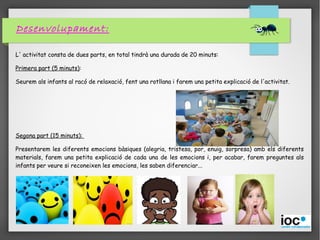 Desenvolupament:
L' activitat consta de dues parts, en total tindrà una durada de 20 minuts:
Primera part (5 minuts):
Seurem als infants al racó de relaxació, fent una rotllana i farem una petita explicació de l'activitat.
Segona part (15 minuts):
Presentarem les diferents emocions bàsiques (alegria, tristesa, por, enuig, sorpresa) amb els diferents
materials, farem una petita explicació de cada una de les emocions i, per acabar, farem preguntes als
infants per veure si reconeixen les emocions, les saben diferenciar...
 