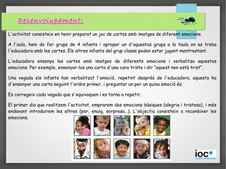 Desenvolupament:
L'activitat consisteix en tenir preparat un joc de cartes amb imatges de diferent emocions.
A l'aula, hem de fer grups de 4 infants i apropar un d'aquestos grups a la taula on es troba
l'educadora amb les cartes. Els altres infants del grup classe poden estar jugant mentrestant.
L'educadora ensenya les cartes amb imatges de diferents emocions i verbalitza aquestes
emocions. Per exemple, ensenyar-los una carta d'una cara trista i dir “aquest nen està trist”.
Una vegada els infants han verbalitzat l'emoció, repetint després de l'educadora, aquesta ha
d'ensenyar una carta seguint l'ordre primer, i preguntar un per un quina emoció és.
Es corregeix cada vegada que s'equivoquen i es torna a repetir.
El primer dia que realitzem l'activitat, emprarem dos emocions bàsiques (alegria i tristesa), i més
endavant introduirem les altres (por, enuig, sorpresa...). L'objectiu consisteix a reconèixer les
emocions.
 