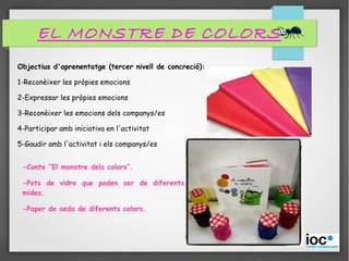 EL MONSTRE DE COLORS
Objectius d'aprenentatge (tercer nivell de concreció):
1-Reconèixer les pròpies emocions
2-Expressar les pròpies emocions
3-Reconèixer les emocions dels companys/es
4-Participar amb iniciativa en l'activitat
5-Gaudir amb l'activitat i els companys/es
-Conte “El monstre dels colors”.
-Pots de vidre que poden ser de diferents
mides.
-Paper de seda de diferents colors.
 