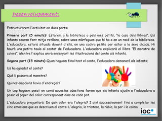 Desenvolupament:
Estructurarem l'activitat en dues parts:
Primera part (5 minuts): Estarem a la biblioteca o pels més petits, “la casa dels llibres”. Els
infants seuran fent mitja rotllana, sobre unes màrfegues que hi ha a en un racó de la biblioteca.
L'educadora, estarà situada davant d'ells, en una cadira petita per estar a la seva alçada. Hi
haurà una petita taula al costat de l'educadora. L'educadora explicarà el llibre “El monstre de
colors”. Mentre l'explica anirà ensenyant les il·lustracions del conte als infants.
Segona part (15 minuts):Quan haguem finalitzat el conte, l'educadora demanarà als infants;
Us ha agradat el conte?
Què li passava al monstre?
Quines emocions havia d'endreçar?
Un cop haguem posat en comú aquestes qüestions farem que els infants ajudin a l'educadora a
posar el paper del color corresponent dins de cada pot.
L'educadora preguntarà: De quin color era l'alegria? I així successivament fins a completar les
cinc emocions que es descriuen al conte: L'alegria, la tristesa, la ràbia, la por i la calma.
 