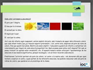 Cada color correspon a una emoció:
El groc per l'alegria.
El blau per la tristesa.
El vermell per la ràbia.
El negre per la por.
El verd per la calma.
Així com els infants vagin responent, aniran omplint els pots, amb trossets de paper dels diferents colors
que cada infant tindrà, que ja s'hauran repartit prèviament, i així, entre tots, omplirem els pots de vidre de
colors, fins que quedin ben plens. Mentre els anem omplint, l'educadora ajudarà als infants a verbalitzar els
coneixements que tinguin de cada emoció preguntant-los; Què us passa quan esteu molt alegres? Per què us
poseu tristos? Us agrada estar enrabiats?, etc. D'aquesta manera estem reforçant l'aprenentatge de les
emocions d'una manera significativa, perquè reconeguin, i en un futur recordin cada emoció.
Finalitzarem l'activitat portant els pots de colors i el conte a la nostra aula, i els deixarem allà per quan
tornem a explicar el conte, o quan parlem de les diferents emocions, les podrem relacionar amb els pots de
vidres de colors, que quedaran en un prestatge de la classe.
 