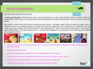 Desenvolupament:
L'activitat consta de 2 parts diferenciades:
- Primera part (10 minuts): Introduirem els petons i la seva importància en la nostra vida mitjançant diferents contes infantils que
tracten sobre el tema. Farem servir el peluix de l'aula de les formigues per introduir el tema als nens i nenes, així com per interactuar
amb ell.
Hem escollit 6 contes d'entre tots els que existeixen per tenir varietat i no explicar sempre el mateix; també hem volgut variar en
l'idioma ja que tot i que la llengua vehicular és el català, molts dels nens i nenes tenen com a idioma matern el castellà, per tant hem
escollit tres contes en català (“Tots els petons del món”, “Es necessiten petons” i “Mare, de quin color són els petons?”) i tres contes en
castellà (“Besos Besos”, “Si los besos fueran colores” i “Un beso antes de desayunar”). Un cop acabem el conte farem una petita reflexió
sobre el que hem escoltat:
●
Tots els petons del món: Com són els petons de vaca? i de cocodril? Sabeu fer petons de papallona o d'esquimal? Quin és el petó
que més us agrada?
●
Besos Besos: Com és un petó?
●
Es necessiten petons: Que ens passa si no ens fan petons?juguem a inventar petons?
●
Si los besos fueran colores: que passaria si els petons fossin...(miralls, menjar, estrelles, contes...)
●
Mare, de quin color són els petons?: De quin color és el petó que més us ha agradat?
●
Un beso antes de desayunar: A que fan gust els petons de la mare? I del pare?...
 