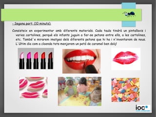 - Segona part: (10 minuts):
Consisteix en experimentar amb diferents materials. Cada taula tindrà un pintallavis i
varies cartolines, perquè els infants juguin a fer-se petons entre ells, a les cartolines,
etc. També´e mirarem imatges dels diferents petons que hi ha i n'inventarem de nous.
L'últim dia com a cloenda tots menjarem un petó de caramel ben dolç!
 