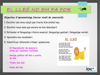 Objectius d'aprenentatge (tercer nivell de concreció):
1. Escoltar una nova cançó que tracta d’un animal nou.
2. Escoltar nous sons que encara no han descobert.
3. Estimular el llenguatge ritmico-musical, llenguatge gestual i llenguatge verbal.
4. Aprendre nou vocabulari.
5. Identificar diferents ritmes i pulsacions.
- Cd Reproductor de musical o
IPAD per realitzar l’activitat
- Imatge gràfica del lleó o carota
de lleó
- Titella d’un lleó
- Conte del lleó
EL LLEÓ NO EM FA POR
 