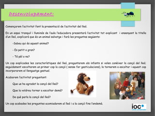 Desenvolupament:
Començarem l’activitat fent la presentació de l’activitat del lleó.
En un espai tranquil i lluminós de l’aula l’educadora presentarà l’activitat tot explicant i ensenyant la titella
d’un lleó, explicarà que és un animal salvatge i farà les preguntes següents:
-Sabeu qui és aquest animal?
- Es petit o gran?
- Té pèl o no?
Un cop explicades les característiques del lleó, preguntarem als infants si volen conèixer la cançó del lleó;
seguidament escoltarem un primer cop la cançó ( sense fer gesticulacions), la tornarem a escoltar i aquest cop
incorporarem el llenguatge gestual.
Acabarem l’activitat preguntant:
Que us ha agradat la cançó del lleó?
Que la voldreu tornar a escoltar demà?
De què parla la cançó del lleó?
Un cop acabades les preguntes acomiadarem al lleó i a la cançó fins l’endemà.
 
