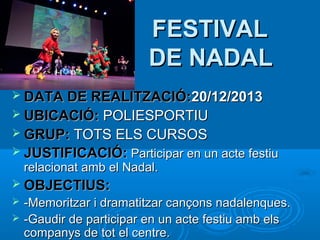 FESTIVAL
DE NADAL
 DATA DE REALITZACIÓ:20/12/2013
 UBICACIÓ:

POLIESPORTIU
 GRUP: TOTS ELS CURSOS
 JUSTIFICACIÓ: Participar en un acte festiu
relacionat amb el Nadal.

 OBJECTIUS:



-Memoritzar i dramatitzar cançons nadalenques.
-Gaudir de participar en un acte festiu amb els
companys de tot el centre.

 