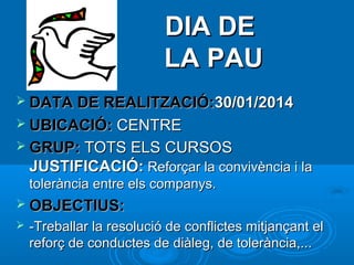 DIA DE
LA PAU
 DATA DE REALITZACIÓ:30/01/2014
 UBICACIÓ: CENTRE
 GRUP: TOTS ELS CURSOS

JUSTIFICACIÓ: Reforçar la convivència i la
tolerància entre els companys.
 OBJECTIUS:


-Treballar la resolució de conflictes mitjançant el
reforç de conductes de diàleg, de tolerància,...

 